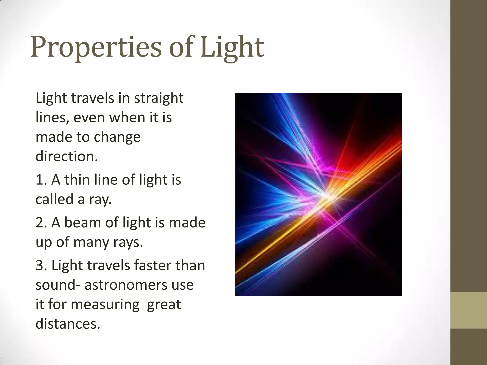 Properties of Light
Light travels in straight
lines, even when it is
made to change
direction.
1. A thin line of light is
called a ray.
2. A beam of light is made
up of many rays.
3. Light travels faster than
sound- astronomers use
it for measuring great
distances.
 