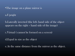 •The image on a plane mirror is
a.Upright
b.Laterally inverted (the left- hand side of the object
appears on the right – hand side of the image)
c.Virtual ( cannot be formed on a screen)
d.Equal in size as the object
e.At the same distance from the mirror as the object.
 