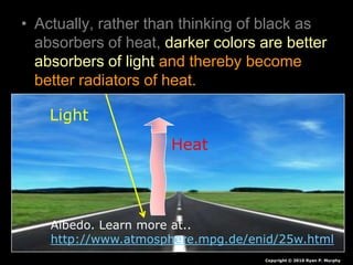 • Actually, rather than thinking of black as
absorbers of heat, darker colors are better
absorbers of light and thereby become
better radiators of heat.
Copyright © 2010 Ryan P. Murphy
Light
Heat
Albedo. Learn more at..
http://www.atmosphere.mpg.de/enid/25w.html
 