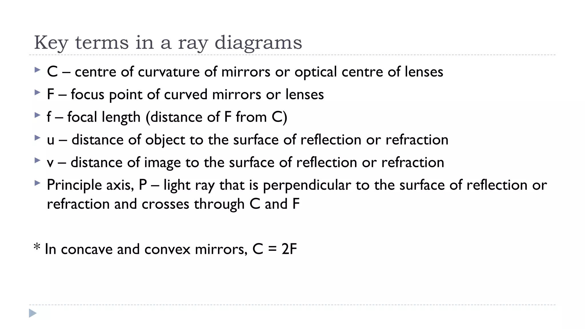 Key terms in a ray diagrams







C – centre of curvature of mirrors or optical centre of lenses
F – focus point of curved mirrors or lenses
f – focal length (distance of F from C)
u – distance of object to the surface of reflection or refraction
v – distance of image to the surface of reflection or refraction
Principle axis, P – light ray that is perpendicular to the surface of reflection or
refraction and crosses through C and F

* In concave and convex mirrors, C = 2F

 