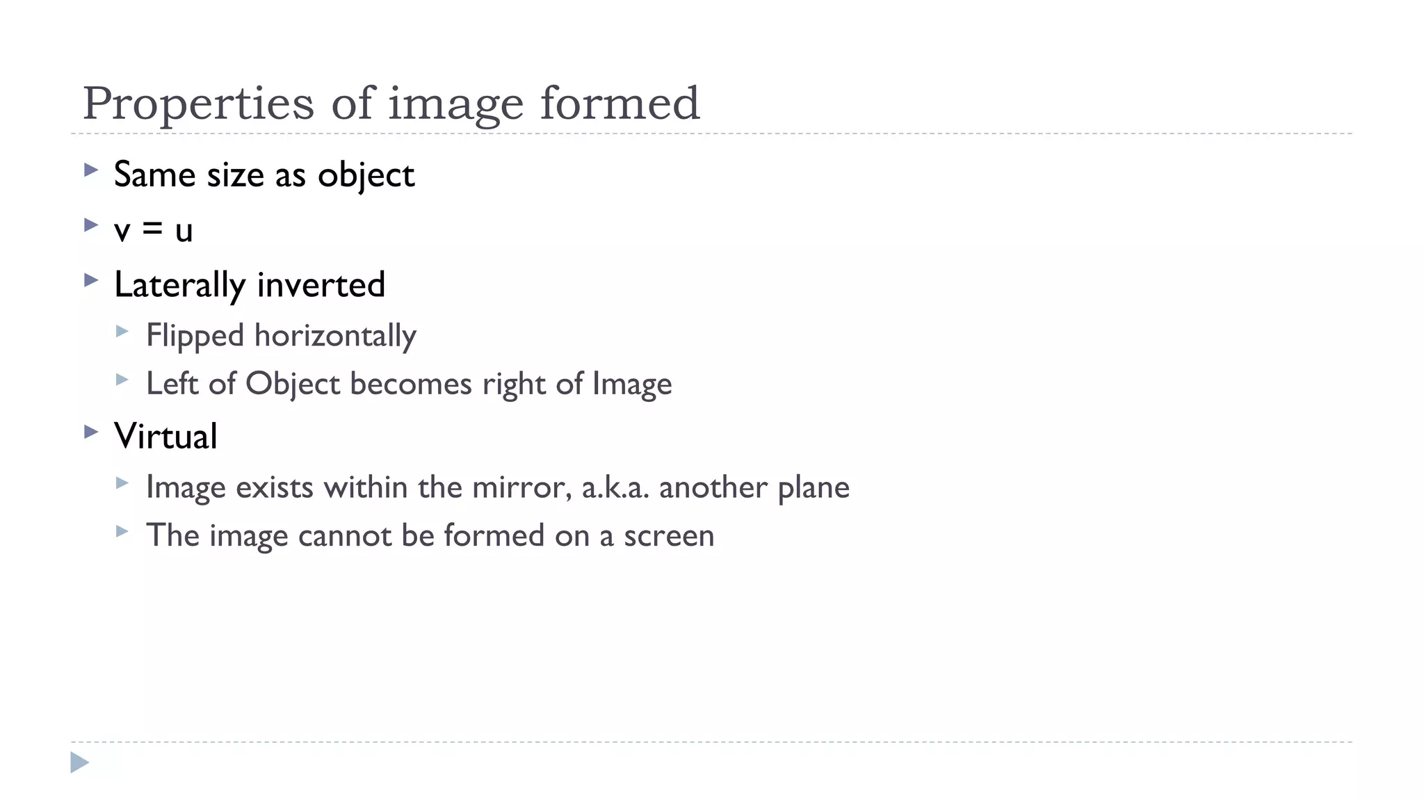 Properties of image formed




Same size as object
v=u
Laterally inverted





Flipped horizontally
Left of Object becomes right of Image

Virtual



Image exists within the mirror, a.k.a. another plane
The image cannot be formed on a screen

 