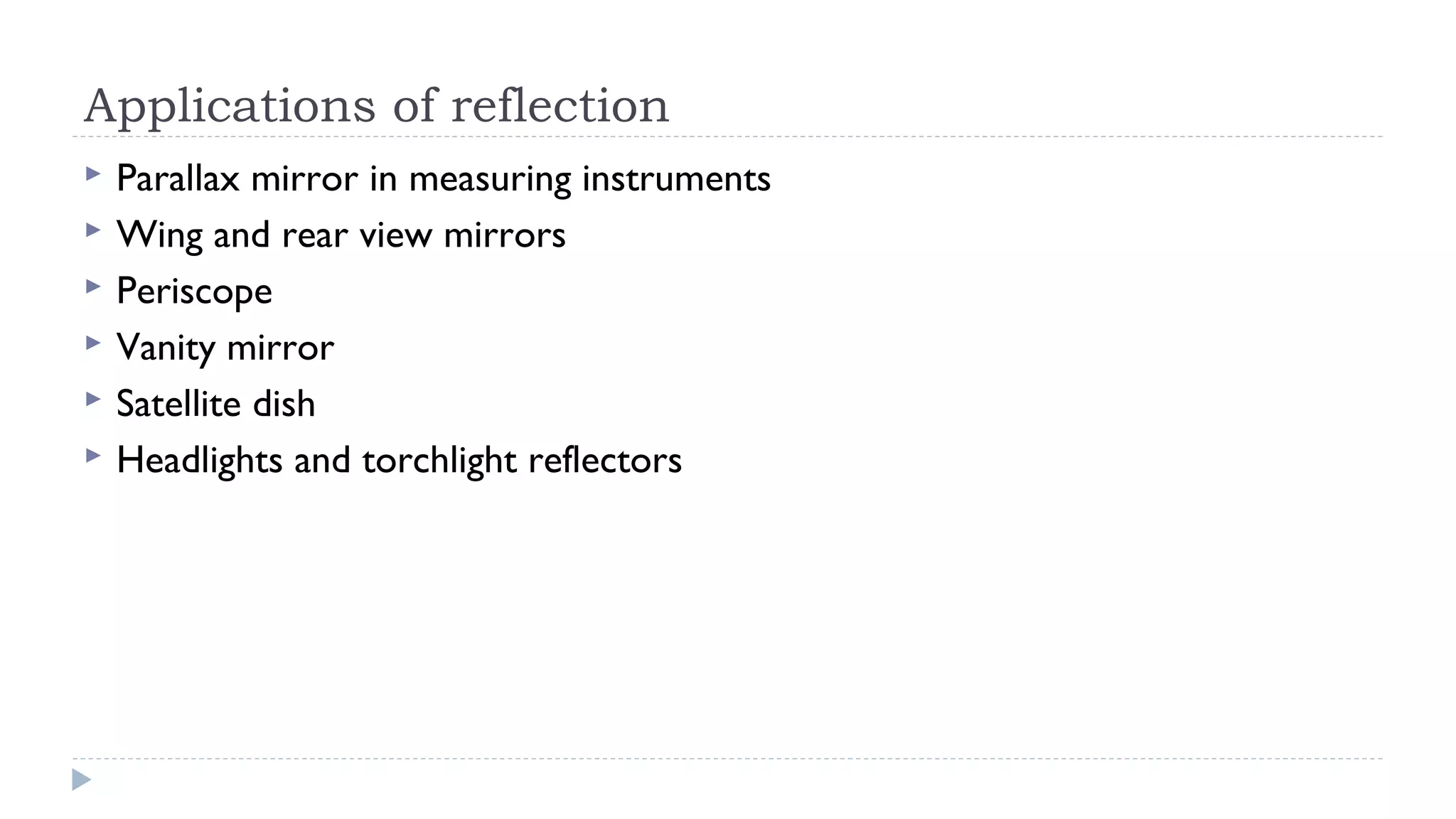 Applications of reflection







Parallax mirror in measuring instruments
Wing and rear view mirrors
Periscope
Vanity mirror
Satellite dish
Headlights and torchlight reflectors

 
