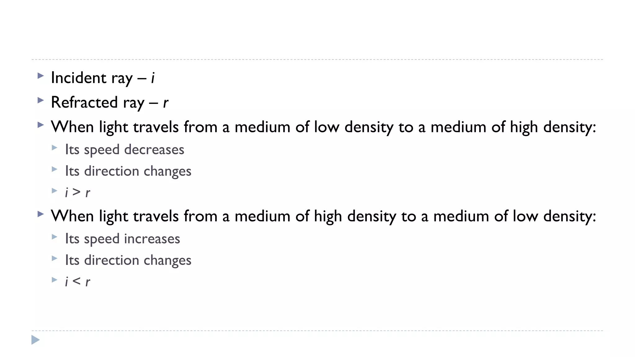 



Incident ray – i
Refracted ray – r
When light travels from a medium of low density to a medium of high density:






Its speed decreases
Its direction changes
i>r

When light travels from a medium of high density to a medium of low density:




Its speed increases
Its direction changes
i<r

 