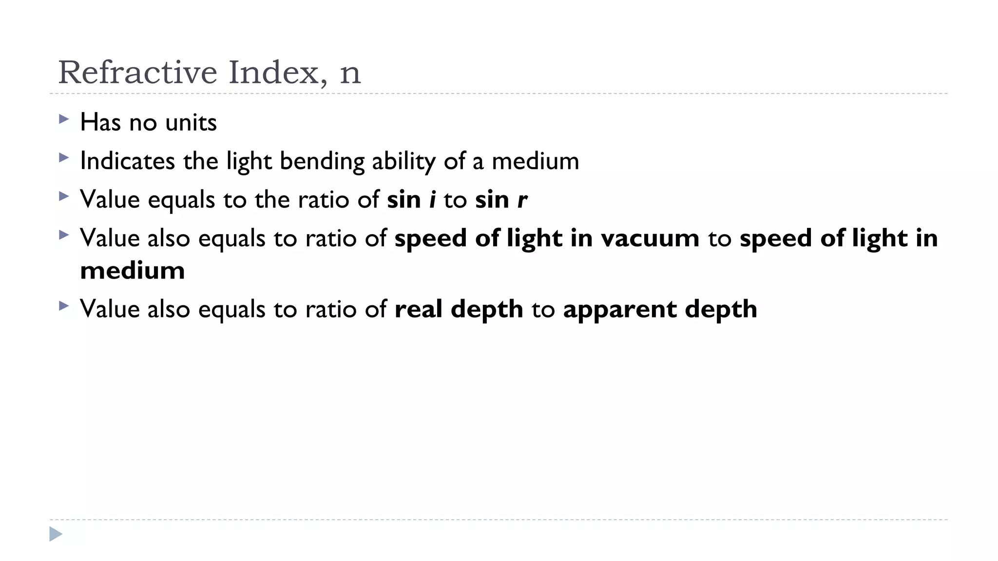 Refractive Index, n






Has no units
Indicates the light bending ability of a medium
Value equals to the ratio of sin i to sin r
Value also equals to ratio of speed of light in vacuum to speed of light in
medium
Value also equals to ratio of real depth to apparent depth

 