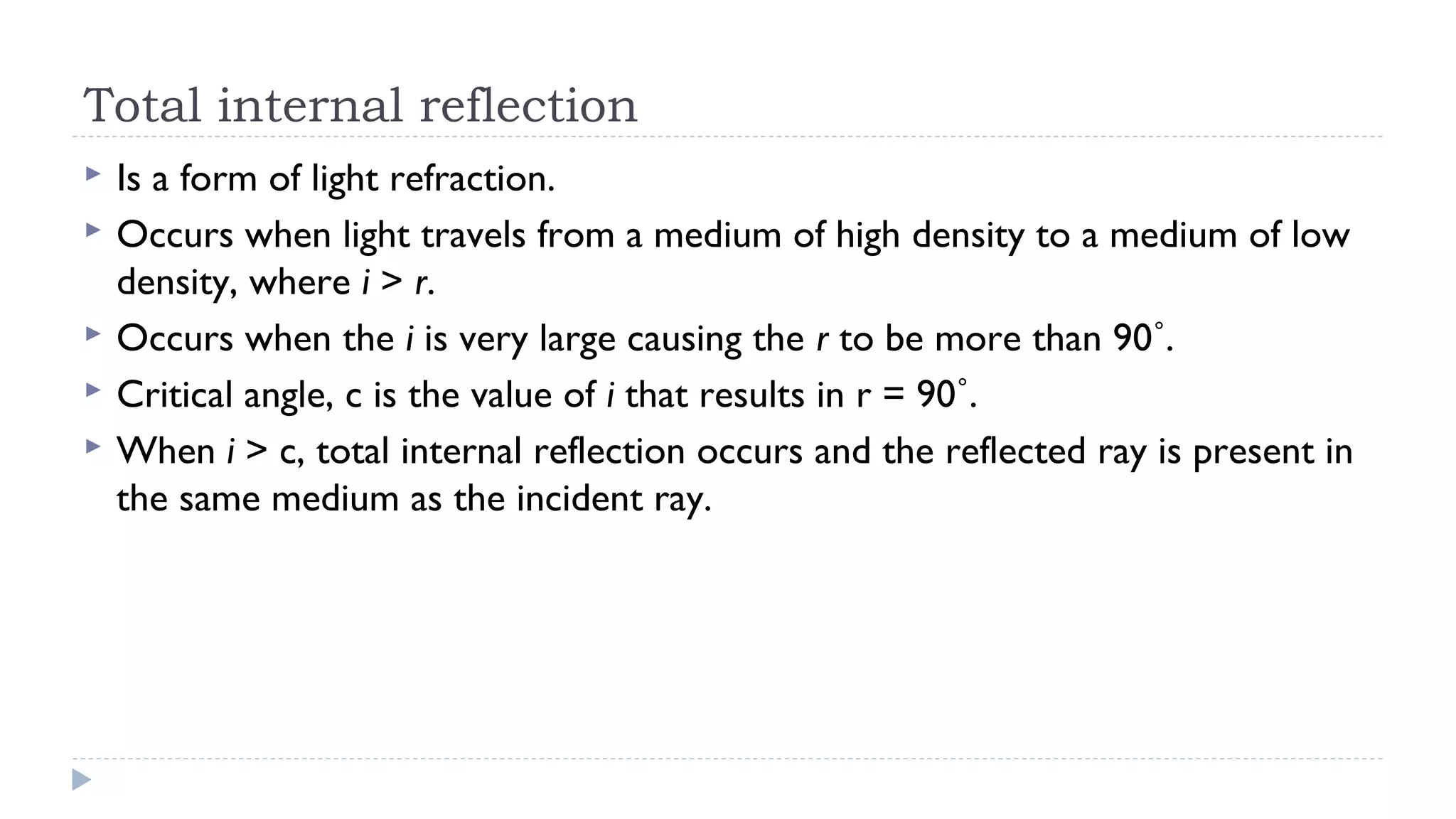 Total internal reflection






Is a form of light refraction.
Occurs when light travels from a medium of high density to a medium of low
density, where i > r.
Occurs when the i is very large causing the r to be more than 90˚.
Critical angle, c is the value of i that results in r = 90˚.
When i > c, total internal reflection occurs and the reflected ray is present in
the same medium as the incident ray.

 