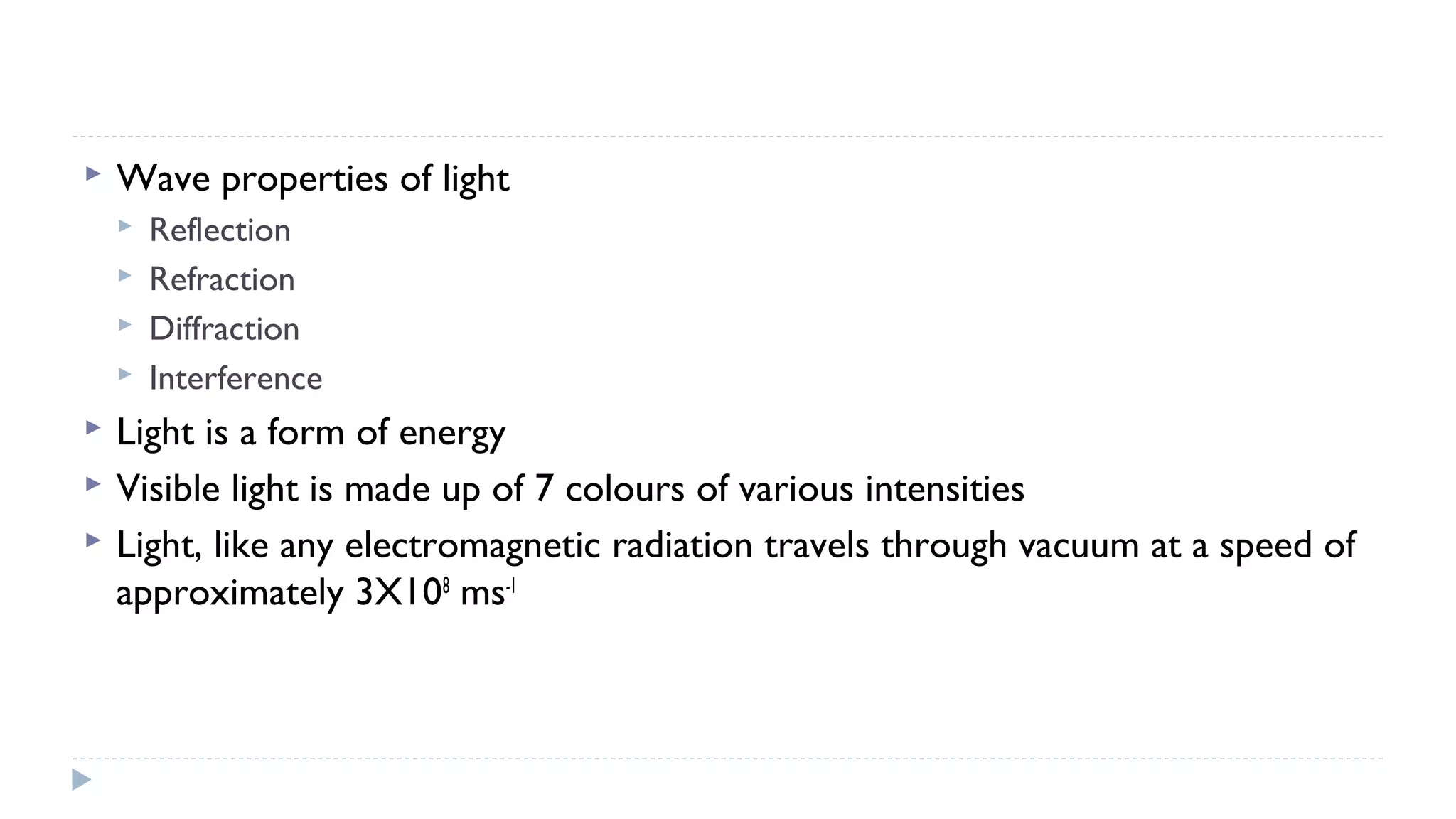 

Wave properties of light









Reflection
Refraction
Diffraction
Interference

Light is a form of energy
Visible light is made up of 7 colours of various intensities
Light, like any electromagnetic radiation travels through vacuum at a speed of
approximately 3X108 ms-1

 