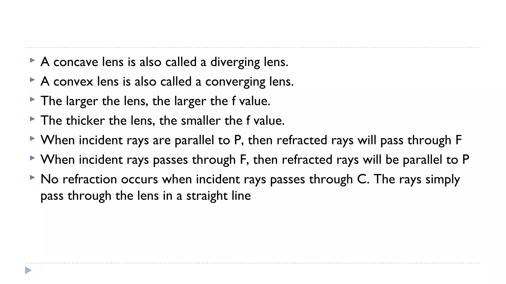 







A concave lens is also called a diverging lens.
A convex lens is also called a converging lens.
The larger the lens, the larger the f value.
The thicker the lens, the smaller the f value.
When incident rays are parallel to P, then refracted rays will pass through F
When incident rays passes through F, then refracted rays will be parallel to P
No refraction occurs when incident rays passes through C. The rays simply
pass through the lens in a straight line

 