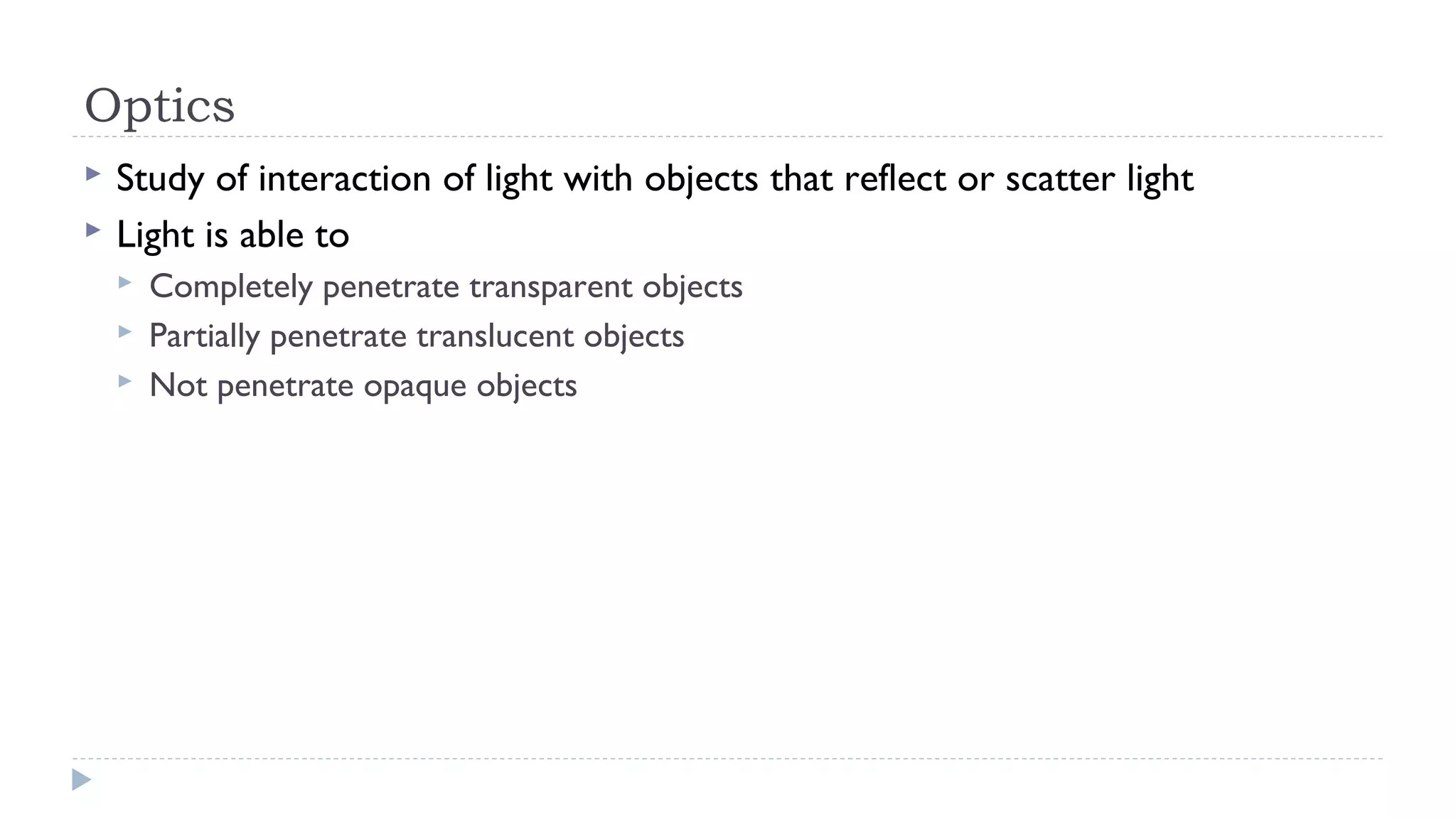 Optics



Study of interaction of light with objects that reflect or scatter light
Light is able to




Completely penetrate transparent objects
Partially penetrate translucent objects
Not penetrate opaque objects

 