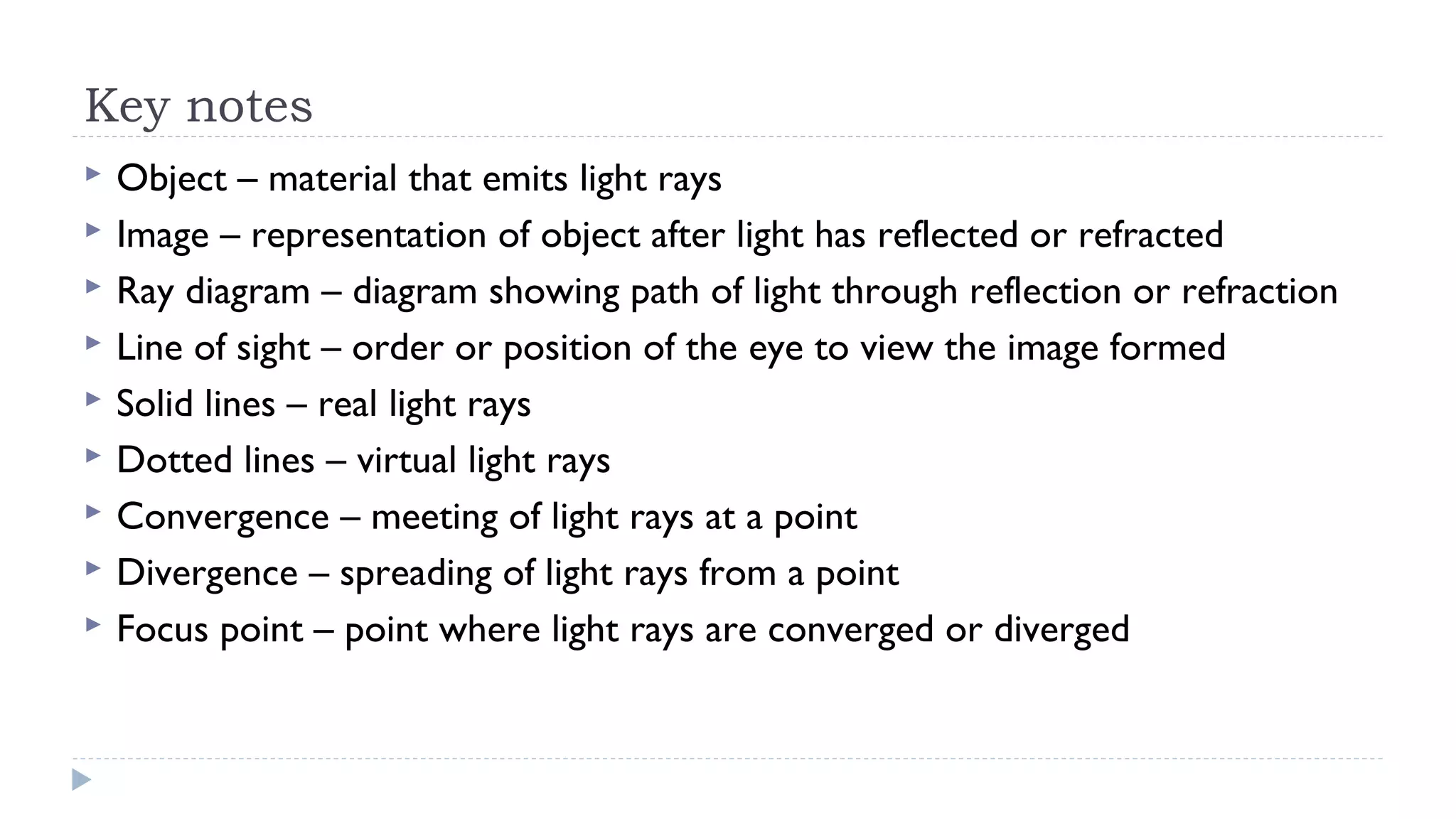 Key notes










Object – material that emits light rays
Image – representation of object after light has reflected or refracted
Ray diagram – diagram showing path of light through reflection or refraction
Line of sight – order or position of the eye to view the image formed
Solid lines – real light rays
Dotted lines – virtual light rays
Convergence – meeting of light rays at a point
Divergence – spreading of light rays from a point
Focus point – point where light rays are converged or diverged

 