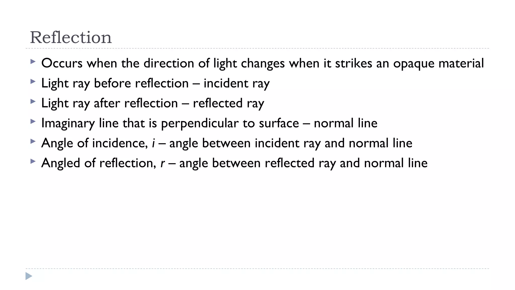 Reflection







Occurs when the direction of light changes when it strikes an opaque material
Light ray before reflection – incident ray
Light ray after reflection – reflected ray
Imaginary line that is perpendicular to surface – normal line
Angle of incidence, i – angle between incident ray and normal line
Angled of reflection, r – angle between reflected ray and normal line

 