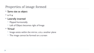 Properties of image formed




Same size as object
v=u
Laterally inverted





Flipped horizontally
Left of Object becomes right of Image

Virtual



Image exists within the mirror, a.k.a. another plane
The image cannot be formed on a screen

 