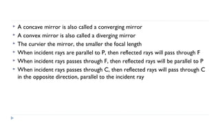






A concave mirror is also called a converging mirror
A convex mirror is also called a diverging mirror
The curvier the mirror, the smaller the focal length
When incident rays are parallel to P, then reflected rays will pass through F
When incident rays passes through F, then reflected rays will be parallel to P
When incident rays passes through C, then reflected rays will pass through C
in the opposite direction, parallel to the incident ray

 