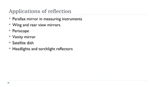 Applications of reflection







Parallax mirror in measuring instruments
Wing and rear view mirrors
Periscope
Vanity mirror
Satellite dish
Headlights and torchlight reflectors

 