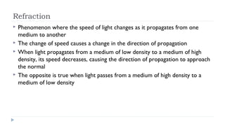 Refraction






Phenomenon where the speed of light changes as it propagates from one
medium to another
The change of speed causes a change in the direction of propagation
When light propagates from a medium of low density to a medium of high
density, its speed decreases, causing the direction of propagation to approach
the normal
The opposite is true when light passes from a medium of high density to a
medium of low density

 