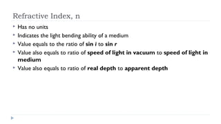 Refractive Index, n






Has no units
Indicates the light bending ability of a medium
Value equals to the ratio of sin i to sin r
Value also equals to ratio of speed of light in vacuum to speed of light in
medium
Value also equals to ratio of real depth to apparent depth

 