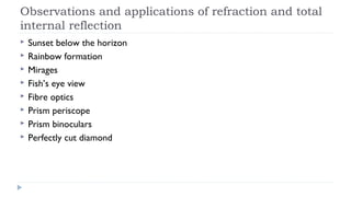 Observations and applications of refraction and total
internal reflection









Sunset below the horizon
Rainbow formation
Mirages
Fish’s eye view
Fibre optics
Prism periscope
Prism binoculars
Perfectly cut diamond

 