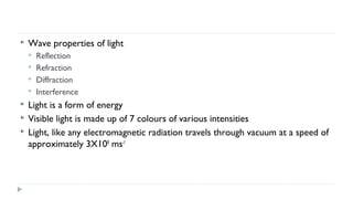 

Wave properties of light









Reflection
Refraction
Diffraction
Interference

Light is a form of energy
Visible light is made up of 7 colours of various intensities
Light, like any electromagnetic radiation travels through vacuum at a speed of
approximately 3X108 ms-1

 