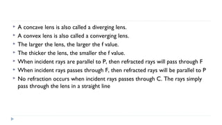 







A concave lens is also called a diverging lens.
A convex lens is also called a converging lens.
The larger the lens, the larger the f value.
The thicker the lens, the smaller the f value.
When incident rays are parallel to P, then refracted rays will pass through F
When incident rays passes through F, then refracted rays will be parallel to P
No refraction occurs when incident rays passes through C. The rays simply
pass through the lens in a straight line

 