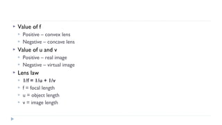 

Value of f





Value of u and v





Positive – convex lens
Negative – concave lens
Positive – real image
Negative – virtual image

Lens law





1/f = 1/u + 1/v
f = focal length
u = object length
v = image length

 