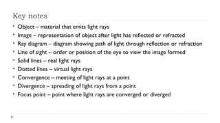 Key notes










Object – material that emits light rays
Image – representation of object after light has reflected or refracted
Ray diagram – diagram showing path of light through reflection or refraction
Line of sight – order or position of the eye to view the image formed
Solid lines – real light rays
Dotted lines – virtual light rays
Convergence – meeting of light rays at a point
Divergence – spreading of light rays from a point
Focus point – point where light rays are converged or diverged

 