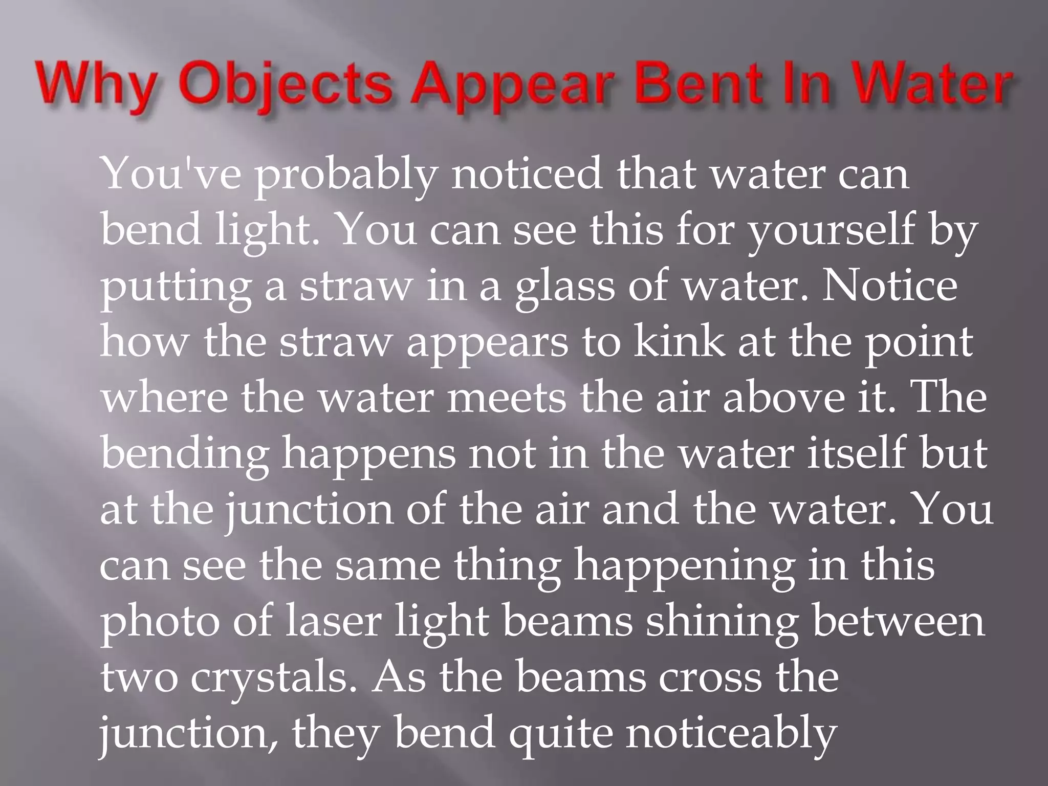 You've probably noticed that water can
bend light. You can see this for yourself by
putting a straw in a glass of water. Notice
how the straw appears to kink at the point
where the water meets the air above it. The
bending happens not in the water itself but
at the junction of the air and the water. You
can see the same thing happening in this
photo of laser light beams shining between
two crystals. As the beams cross the
junction, they bend quite noticeably

 