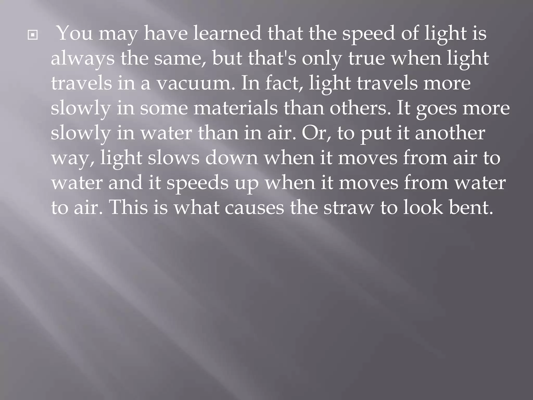

You may have learned that the speed of light is
always the same, but that's only true when light
travels in a vacuum. In fact, light travels more
slowly in some materials than others. It goes more
slowly in water than in air. Or, to put it another
way, light slows down when it moves from air to
water and it speeds up when it moves from water
to air. This is what causes the straw to look bent.

 