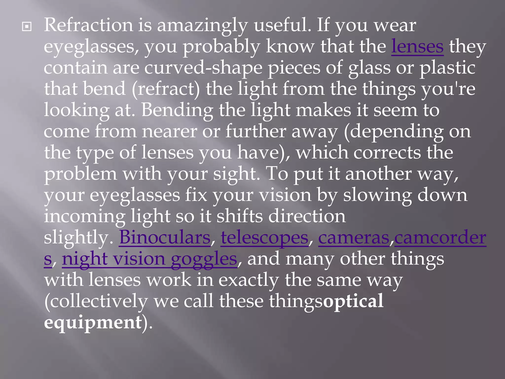 

Refraction is amazingly useful. If you wear
eyeglasses, you probably know that the lenses they
contain are curved-shape pieces of glass or plastic
that bend (refract) the light from the things you're
looking at. Bending the light makes it seem to
come from nearer or further away (depending on
the type of lenses you have), which corrects the
problem with your sight. To put it another way,
your eyeglasses fix your vision by slowing down
incoming light so it shifts direction
slightly. Binoculars, telescopes, cameras,camcorder
s, night vision goggles, and many other things
with lenses work in exactly the same way
(collectively we call these thingsoptical
equipment).

 