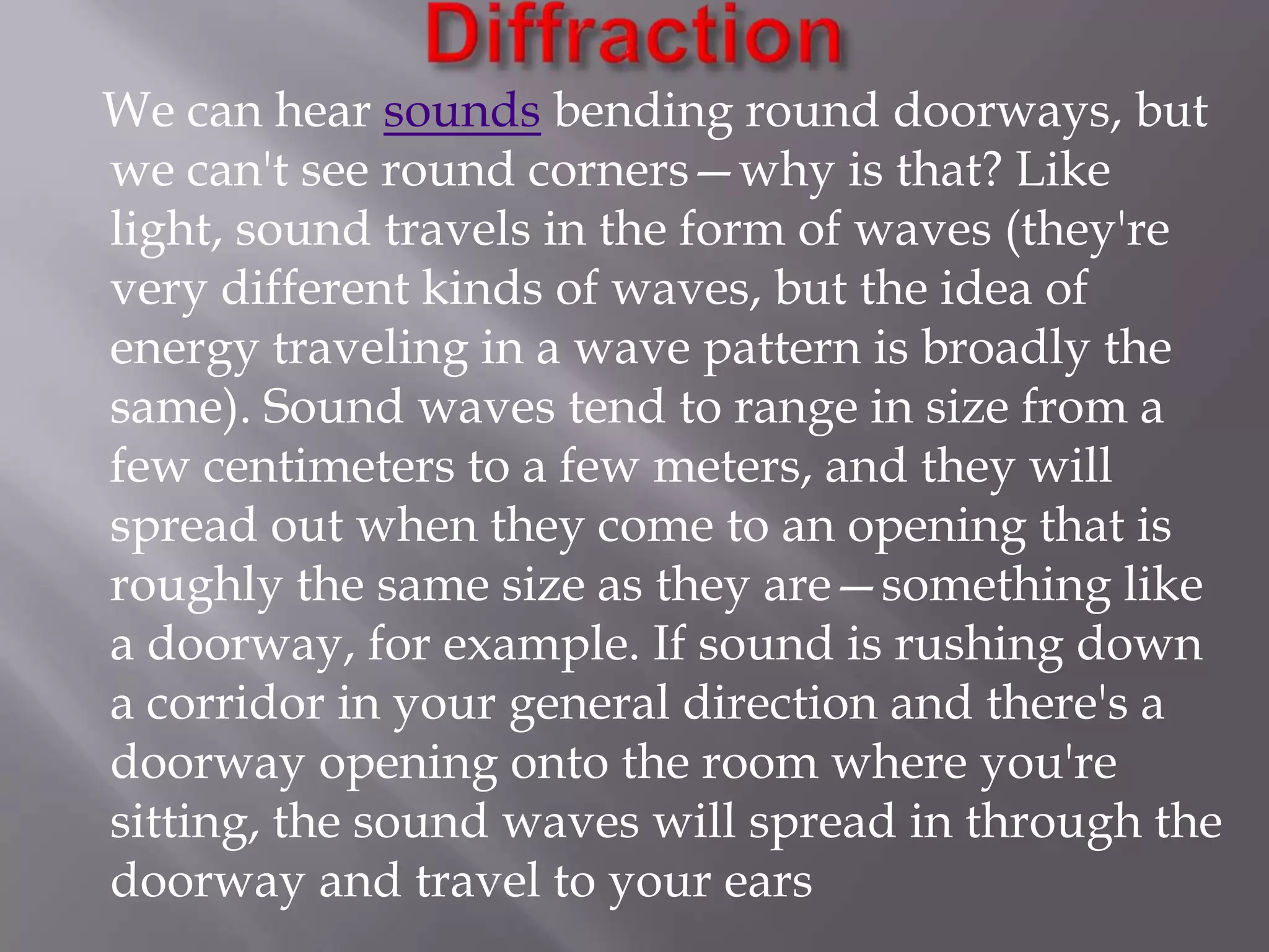 We can hear sounds bending round doorways, but
we can't see round corners—why is that? Like
light, sound travels in the form of waves (they're
very different kinds of waves, but the idea of
energy traveling in a wave pattern is broadly the
same). Sound waves tend to range in size from a
few centimeters to a few meters, and they will
spread out when they come to an opening that is
roughly the same size as they are—something like
a doorway, for example. If sound is rushing down
a corridor in your general direction and there's a
doorway opening onto the room where you're
sitting, the sound waves will spread in through the
doorway and travel to your ears

 