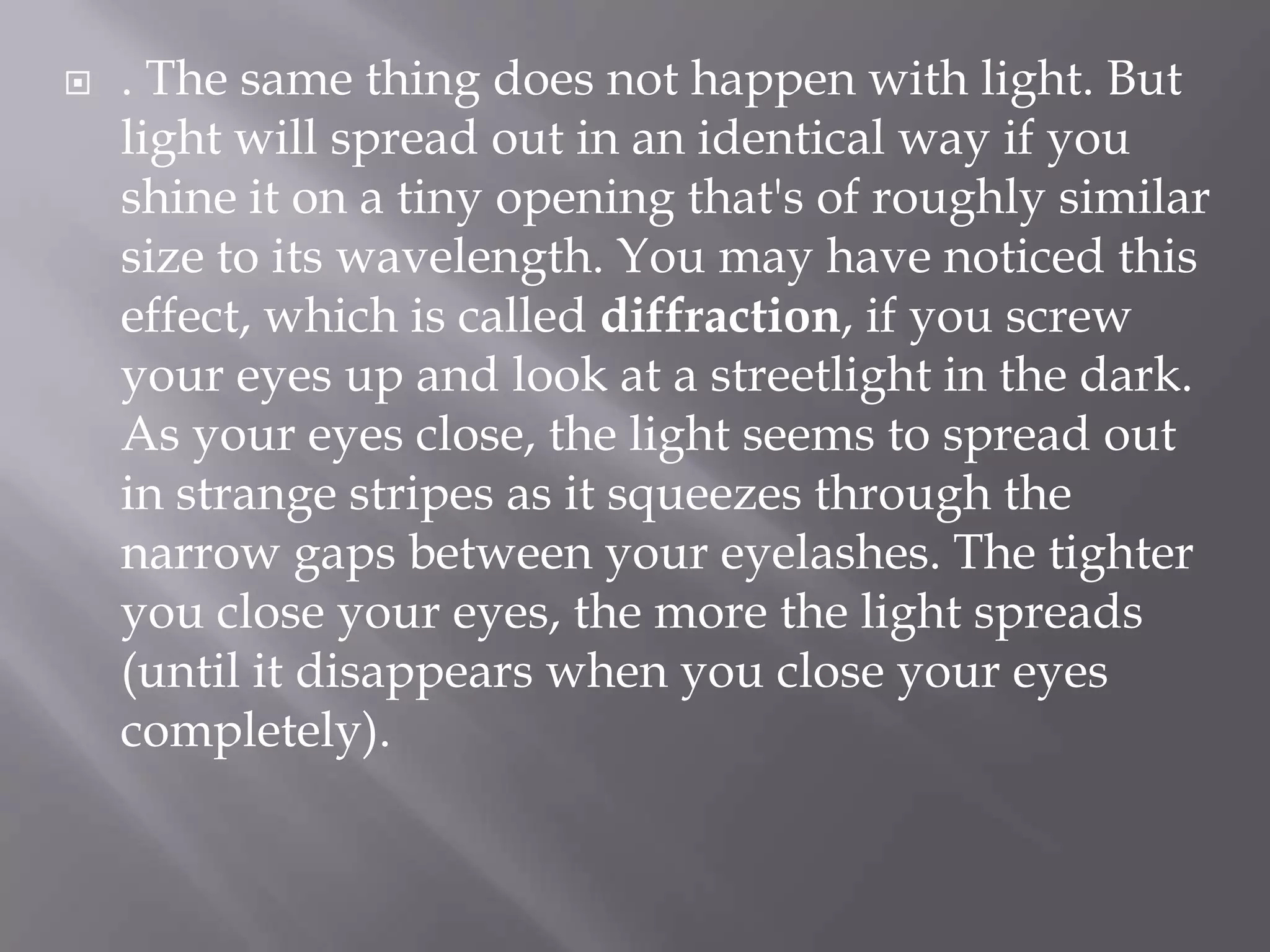 

. The same thing does not happen with light. But
light will spread out in an identical way if you
shine it on a tiny opening that's of roughly similar
size to its wavelength. You may have noticed this
effect, which is called diffraction, if you screw
your eyes up and look at a streetlight in the dark.
As your eyes close, the light seems to spread out
in strange stripes as it squeezes through the
narrow gaps between your eyelashes. The tighter
you close your eyes, the more the light spreads
(until it disappears when you close your eyes
completely).

 