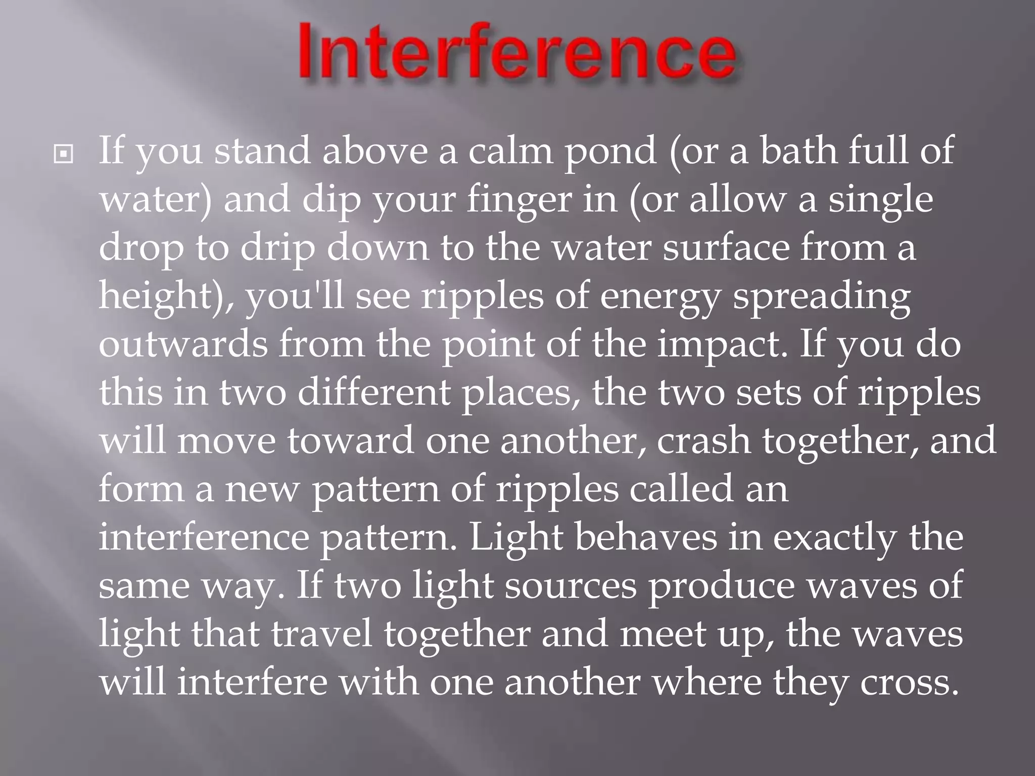 

If you stand above a calm pond (or a bath full of
water) and dip your finger in (or allow a single
drop to drip down to the water surface from a
height), you'll see ripples of energy spreading
outwards from the point of the impact. If you do
this in two different places, the two sets of ripples
will move toward one another, crash together, and
form a new pattern of ripples called an
interference pattern. Light behaves in exactly the
same way. If two light sources produce waves of
light that travel together and meet up, the waves
will interfere with one another where they cross.

 
