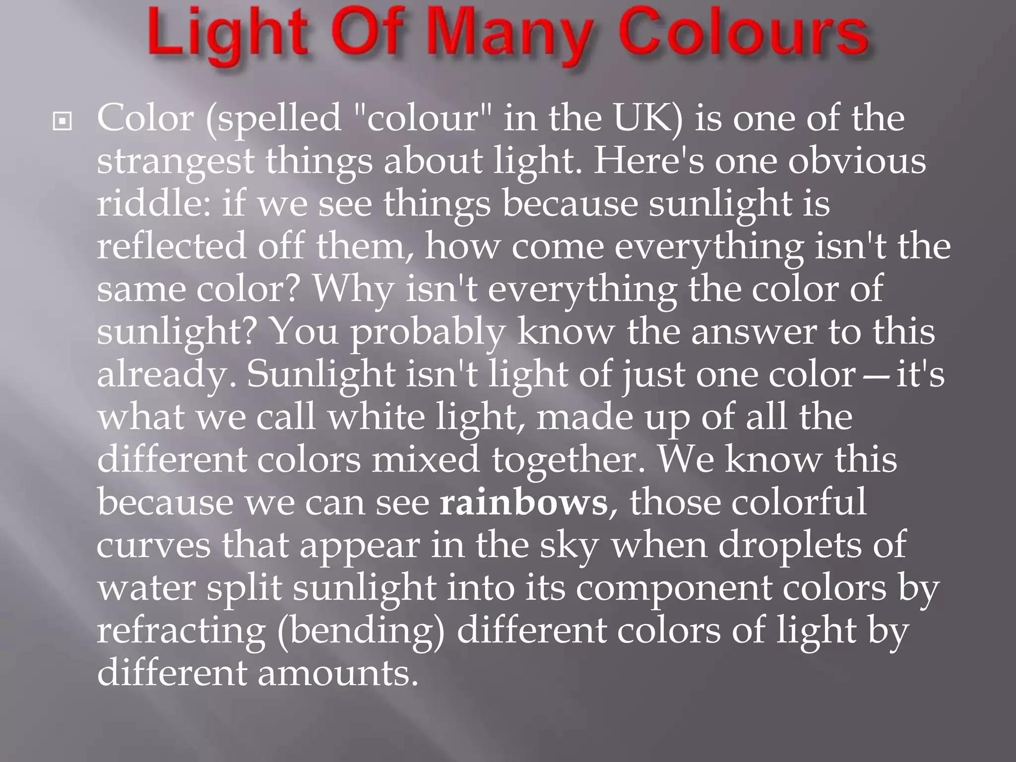 

Color (spelled "colour" in the UK) is one of the
strangest things about light. Here's one obvious
riddle: if we see things because sunlight is
reflected off them, how come everything isn't the
same color? Why isn't everything the color of
sunlight? You probably know the answer to this
already. Sunlight isn't light of just one color—it's
what we call white light, made up of all the
different colors mixed together. We know this
because we can see rainbows, those colorful
curves that appear in the sky when droplets of
water split sunlight into its component colors by
refracting (bending) different colors of light by
different amounts.

 