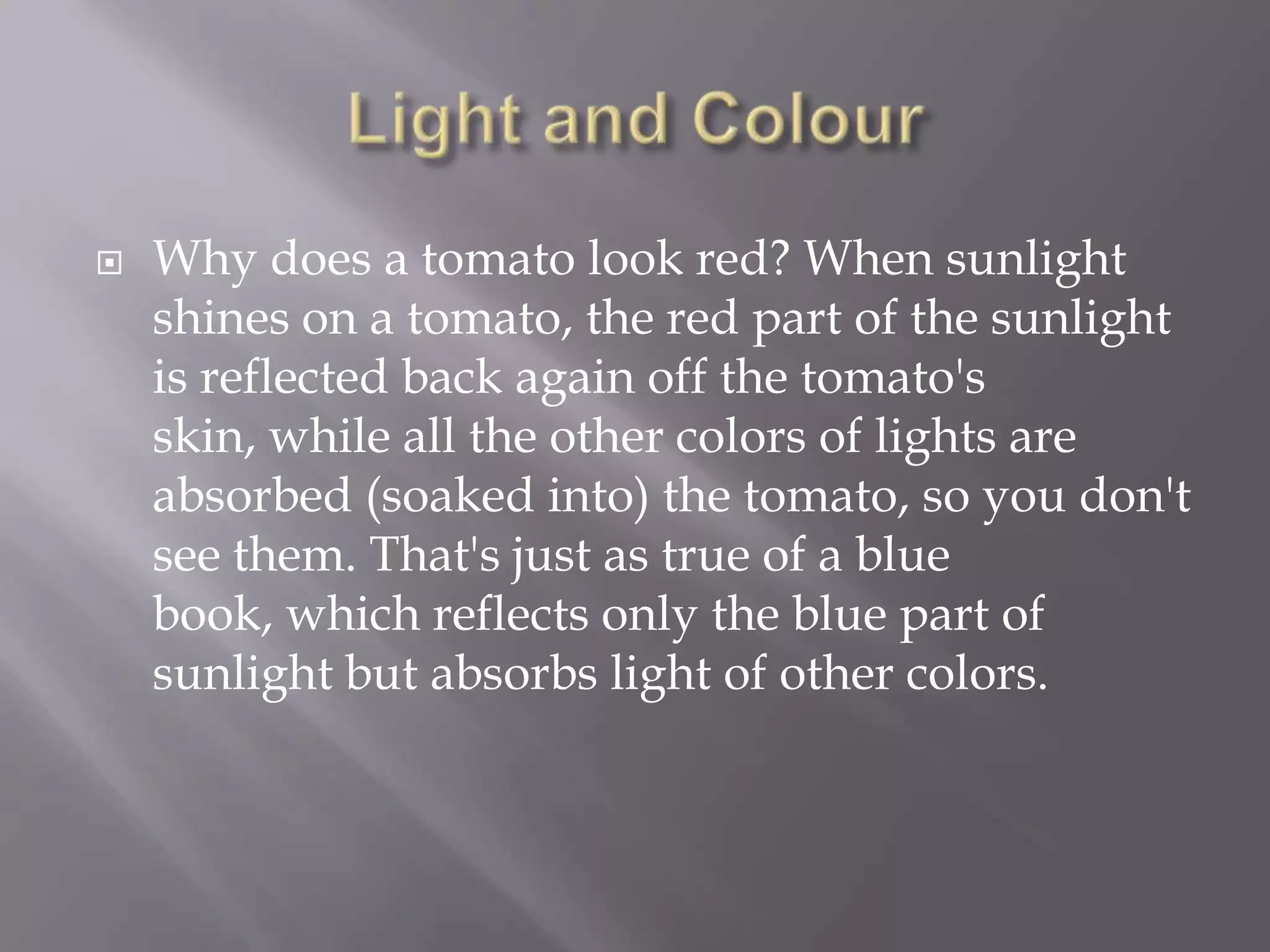 

Why does a tomato look red? When sunlight
shines on a tomato, the red part of the sunlight
is reflected back again off the tomato's
skin, while all the other colors of lights are
absorbed (soaked into) the tomato, so you don't
see them. That's just as true of a blue
book, which reflects only the blue part of
sunlight but absorbs light of other colors.

 