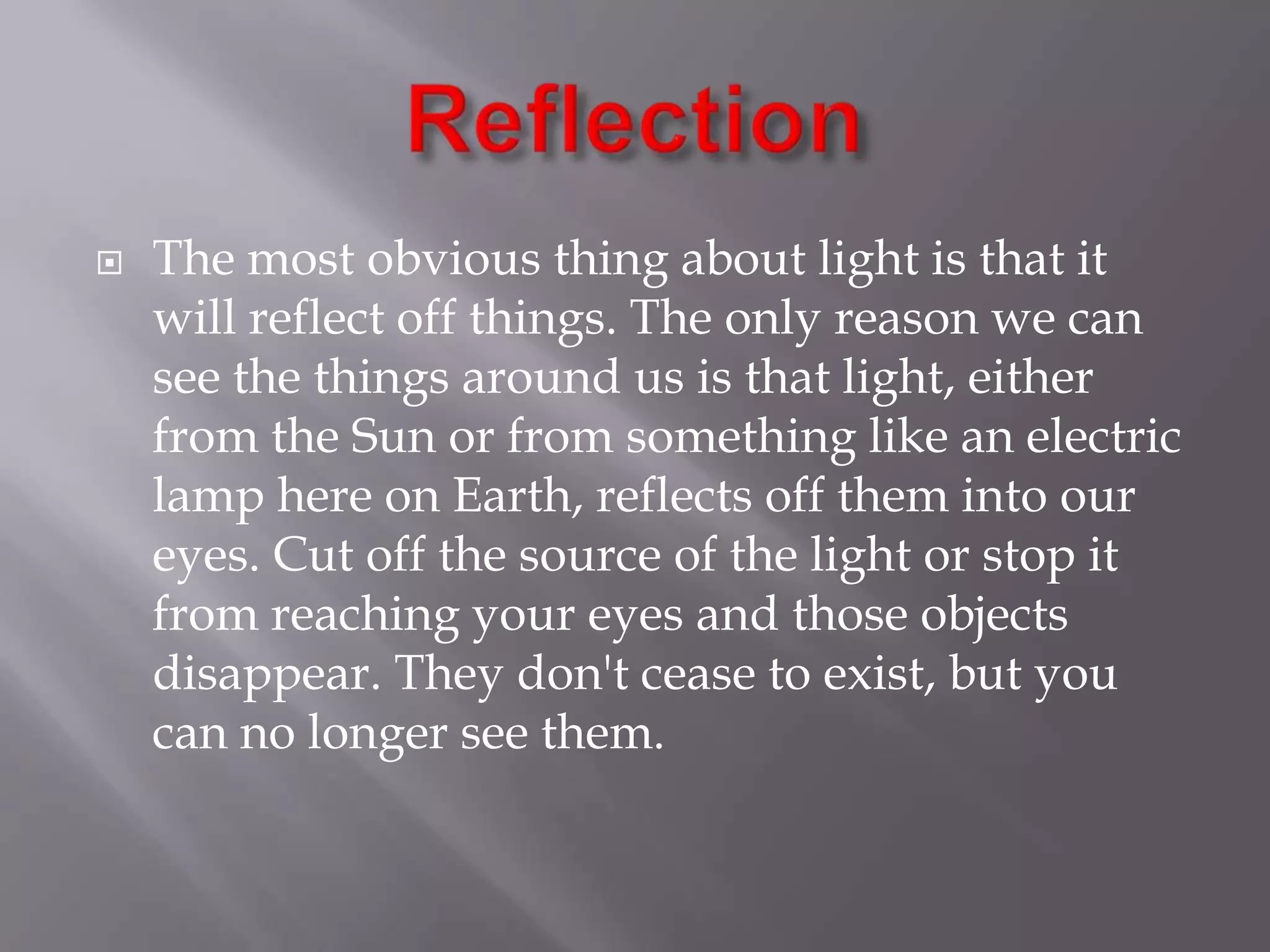 

The most obvious thing about light is that it
will reflect off things. The only reason we can
see the things around us is that light, either
from the Sun or from something like an electric
lamp here on Earth, reflects off them into our
eyes. Cut off the source of the light or stop it
from reaching your eyes and those objects
disappear. They don't cease to exist, but you
can no longer see them.

 