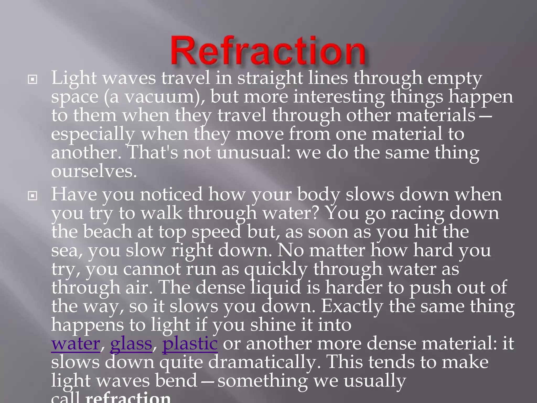 



Light waves travel in straight lines through empty
space (a vacuum), but more interesting things happen
to them when they travel through other materials—
especially when they move from one material to
another. That's not unusual: we do the same thing
ourselves.
Have you noticed how your body slows down when
you try to walk through water? You go racing down
the beach at top speed but, as soon as you hit the
sea, you slow right down. No matter how hard you
try, you cannot run as quickly through water as
through air. The dense liquid is harder to push out of
the way, so it slows you down. Exactly the same thing
happens to light if you shine it into
water, glass, plastic or another more dense material: it
slows down quite dramatically. This tends to make
light waves bend—something we usually

 