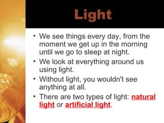 Light
• We see things every day, from the
moment we get up in the morning
until we go to sleep at night.
• We look at everything around us
using light.
• Without light, you wouldn't see
anything at all.
• There are two types of light: natural
light or artificial light.

 