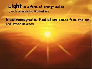 Light is a form of energy called
Electromagnetic Radiation.
Electromagnetic Radiation comes from the sun
and other sources
 