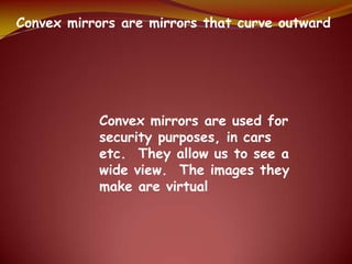 Convex mirrors are mirrors that curve outward
Convex mirrors are used for
security purposes, in cars
etc. They allow us to see a
wide view. The images they
make are virtual
 