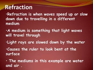 Refraction
•Refraction is when waves speed up or slow
down due to travelling in a different
medium
•A medium is something that light waves
will travel through
•Light rays are slowed down by the water
•Causes the ruler to look bent at the
surface
• The mediums in this example are water
and air .
 