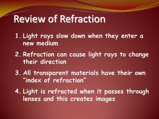 Review of Refraction
1. Light rays slow down when they enter a
new medium
2. Refraction can cause light rays to change
their direction
3. All transparent materials have their own
“index of refraction”
4. Light is refracted when it passes through
lenses and this creates images
 