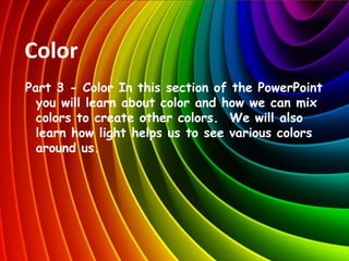 Color
Part 3 - Color In this section of the PowerPoint
you will learn about color and how we can mix
colors to create other colors. We will also
learn how light helps us to see various colors
around us.
 
