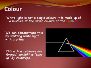 Colour
White light is not a single colour; it is made up of
a mixture of the seven colours of the rainbow.
We can demonstrate this
by splitting white light
with a prism:
This is how rainbows are
formed: sunlight is “split
up” by raindrops.
 