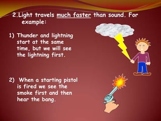 2.Light travels much faster than sound. For
example:
1) Thunder and lightning
start at the same
time, but we will see
the lightning first.
2) When a starting pistol
is fired we see the
smoke first and then
hear the bang.
 