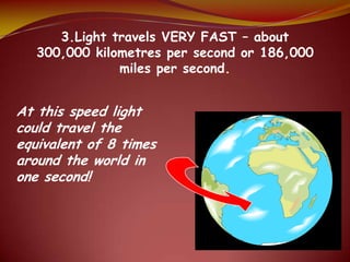 3.Light travels VERY FAST – about
300,000 kilometres per second or 186,000
miles per second.
At this speed light
could travel the
equivalent of 8 times
around the world in
one second!
 