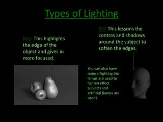 Types of Lighting 
Key- This highlights 
the edge of the 
object and gives in 
more focused. 
Fill- This lessons the 
contras and shadows 
around the subject to 
soften the edges. 
You can also have 
natural lighting (no 
lamps are used to 
lighten effect 
subject) and 
artificial (lamps are 
used) 
 