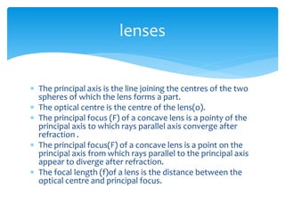  The principal axis is the line joining the centres of the two
spheres of which the lens forms a part.
 The optical centre is the centre of the lens(o).
 The principal focus (F) of a concave lens is a pointy of the
principal axis to which rays parallel axis converge after
refraction .
 The principal focus(F) of a concave lens is a point on the
principal axis from which rays parallel to the principal axis
appear to diverge after refraction.
 The focal length (f)of a lens is the distance between the
optical centre and principal focus.
lenses
 