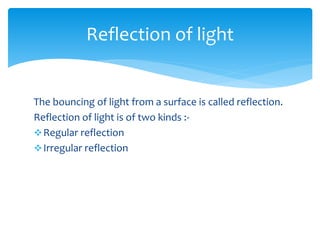 The bouncing of light from a surface is called reflection.
Reflection of light is of two kinds :-
Regular reflection
Irregular reflection
Reflection of light
 