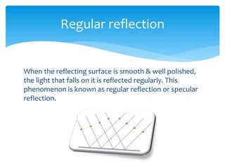 When the reflecting surface is smooth & well polished,
the light that falls on it is reflected regularly. This
phenomenon is known as regular reflection or specular
reflection.
Regular reflection
 