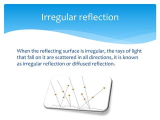 When the reflecting surface is irregular, the rays of light
that fall on it are scattered in all directions, it is known
as irregular reflection or diffused reflection.
Irregular reflection
 