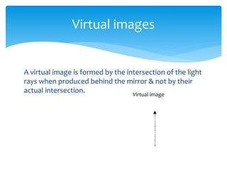 A virtual image is formed by the intersection of the light
rays when produced behind the mirror & not by their
actual intersection.
Virtual images
Virtual image
 