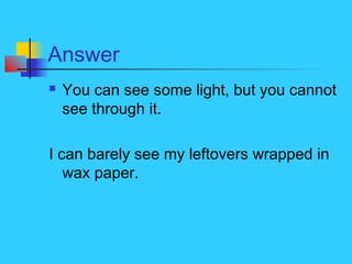 Answer
 You can see some light, but you cannot
see through it.
I can barely see my leftovers wrapped in
wax paper.
 